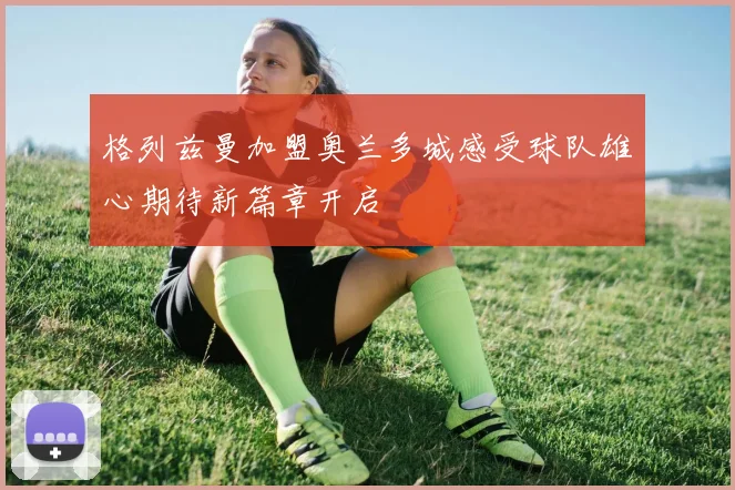格列兹曼加盟奥兰多城感受球队雄心期待新篇章开启
