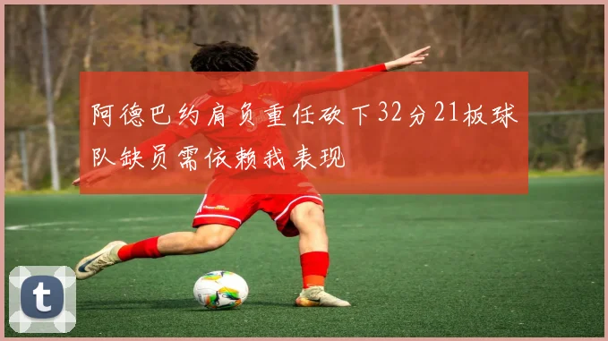 阿德巴约肩负重任砍下32分21板球队缺员需依赖我表现