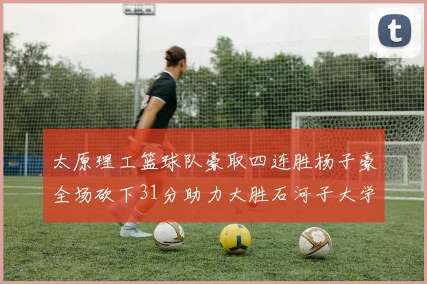 太原理工篮球队豪取四连胜杨子豪全场砍下31分助力大胜石河子大学