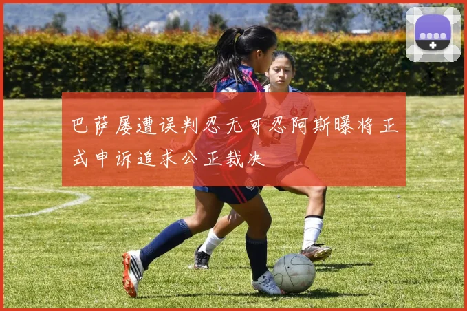 巴萨屡遭误判忍无可忍阿斯曝将正式申诉追求公正裁决