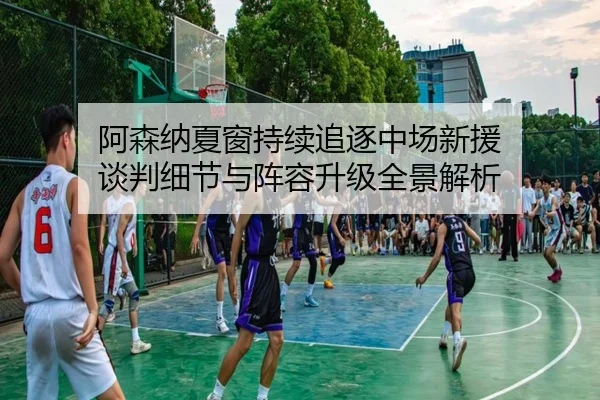 阿森纳夏窗持续追逐中场新援 谈判细节与阵容升级全景解析