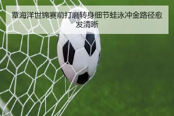 覃海洋世锦赛前打磨转身细节蛙泳冲金路径愈发清晰