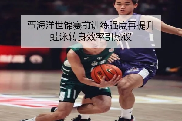 覃海洋世锦赛前训练强度再提升 蛙泳转身效率引热议