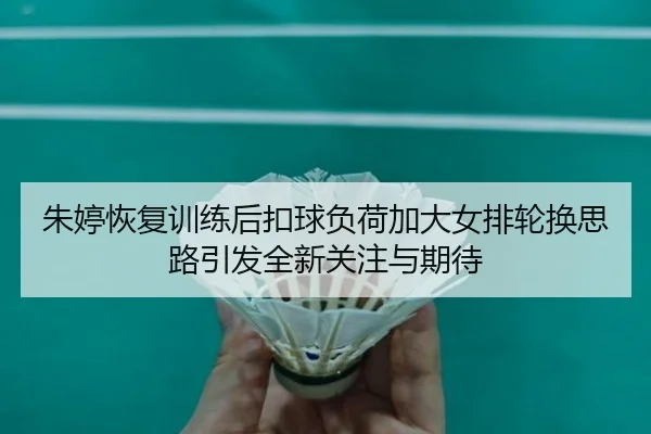 朱婷恢复训练后扣球负荷加大女排轮换思路引发全新关注与期待